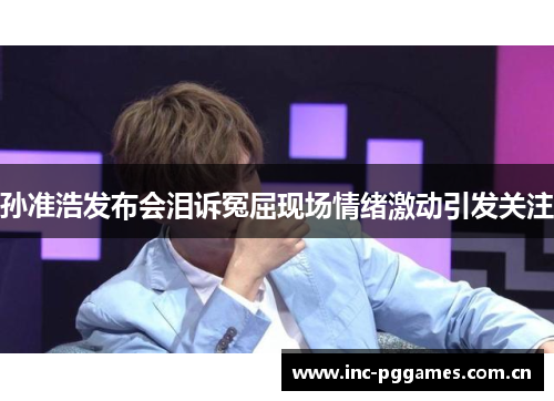 孙准浩发布会泪诉冤屈现场情绪激动引发关注 孙准浩发布会泪诉冤屈现场情绪激动引发关注